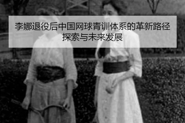 李娜退役后中国网球青训体系的革新路径探索与未来发展