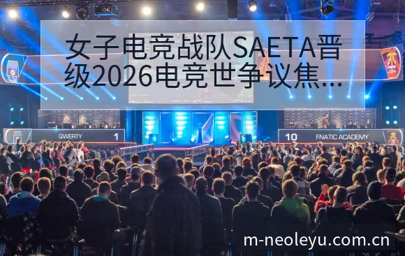女子电竞战队SAETA晋级2026电竞世争议焦点与舆论数 - leyu