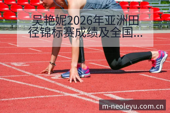 吴艳妮2026年亚洲田径锦标赛成绩及全国纪录目标进展战术 - leyu